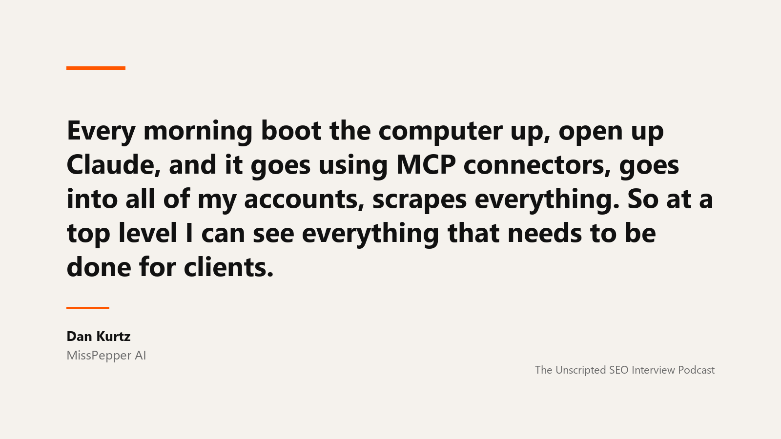 Dan Kurtz on the morning MCP run A quote card reading: Every morning boot the computer up, open up Claude, and it goes using MCP connectors, goes into all of my accounts, scrapes everything. So at a top level I can see everything that needs to be done for clients. Attributed to Dan Kurtz of MissPepper AI, from The Unscripted SEO Interview Podcast.